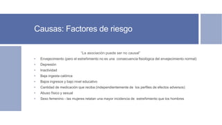 Causas: Factores de riesgo
”La asociación puede ser no causal”
• Envejecimiento (pero el estreñimiento no es una consecuencia fisiológica del envejecimiento normal)
• Depresión
• Inactividad
• Baja ingesta calórica
• Bajos ingresos y bajo nivel educativo
• Cantidad de medicación que reciba (independientemente de los perfiles de efectos adversos)
• Abuso físico y sexual
• Sexo femenino - las mujeres relatan una mayor incidencia de estreñimiento que los hombres
 