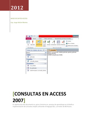 2012
BASES DE DATOS ACCESS

Esp. Jorge Adrián Montes




  [CONSULTAS EN ACCESS
  2007]
  EL objetivo de este documento es guiar al alumno en proceso de aprendizaje en el diseño e
  implementación de consultas simples utilizando el lenguaje SQL y el motor de BD Access .
 