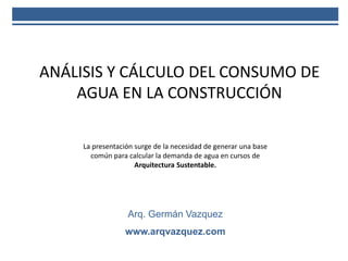 La presentación surge de la necesidad de generar una base
común para calcular la demanda de agua en cursos de
Arquitectura Sustentable.
Arq. Germán Vazquez
www.arqvazquez.com
ANÁLISIS Y CÁLCULO DEL CONSUMO DE
AGUA EN LA CONSTRUCCIÓN
 