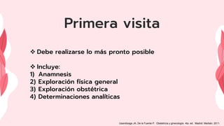 Primera visita
 Debe realizarse lo más pronto posible
 Incluye:
1) Anamnesis
2) Exploración física general
3) Exploración obstétrica
4) Determinaciones analíticas
Usandizaga JA, De la Fuente P. Obstetricia y ginecología. 4ta. ed. Madrid: Marbán; 2011.
 