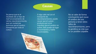Se piensa que es el
resultado de un tipo de
mal funcionamiento de
ciertos neurotransmisores,
que son sustancias
químicas que el cerebro
transporta por todo el
cuerpo.
Si algo sale mal con el
transporte de
neurotransmisores, puede
causar que el cuerpo
produzca por error
impulsos que el cerebro no
quiere. Esto puede da lugar
a movimientos y habla
incontrolables.
No se sabe de forma
concluyente qué causa
el cerebro de una
persona a tener estos
fallos de
neurotransmisores, pero
la genética se cree que
es un posible culpable.
Causas
 
