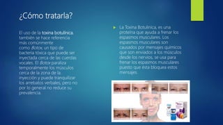 ¿Cómo tratarla?
 La Toxina Botulinica, es una
proteína que ayuda a frenar los
espasmos musculares. Los
espasmos musculares son
causados por mensajes químicos
que son enviados a los músculos
desde los nervios, se usa para
frenar los espasmos musculares
puesto que ésta bloquea estos
mensajes.
El uso de la toxina botulínica,
también se hace referencia
más comúnmente
como Botox, un tipo de
bacteria tóxica que puede ser
inyectada cerca de las cuerdas
vocales. El Botox paraliza
temporalmente los músculos
cerca de la zona de la
inyección y puede tranquilizar
los arrebatos verbales, pero no
por lo general no reduce su
prevalencia.
 