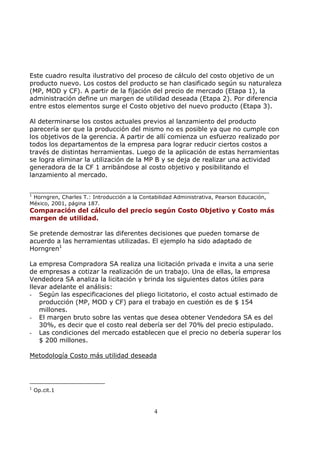 Este cuadro resulta ilustrativo del proceso de cálculo del costo objetivo de un
producto nuevo. Los costos del producto se han clasificado según su naturaleza
(MP, MOD y CF). A partir de la fijación del precio de mercado (Etapa 1), la
administración define un margen de utilidad deseada (Etapa 2). Por diferencia
entre estos elementos surge el Costo objetivo del nuevo producto (Etapa 3).

Al determinarse los costos actuales previos al lanzamiento del producto
parecería ser que la producción del mismo no es posible ya que no cumple con
los objetivos de la gerencia. A partir de allí comienza un esfuerzo realizado por
todos los departamentos de la empresa para lograr reducir ciertos costos a
través de distintas herramientas. Luego de la aplicación de estas herramientas
se logra eliminar la utilización de la MP B y se deja de realizar una actividad
generadora de la CF 1 arribándose al costo objetivo y posibilitando el
lanzamiento al mercado.

____________________________________________________________
1
 Horngren, Charles T.: Introducción a la Contabilidad Administrativa, Pearson Educación,
México, 2001, página 187.
Comparación del cálculo del precio según Costo Objetivo y Costo más
margen de utilidad.

Se pretende demostrar las diferentes decisiones que pueden tomarse de
acuerdo a las herramientas utilizadas. El ejemplo ha sido adaptado de
Horngren1

La empresa Compradora SA realiza una licitación privada e invita a una serie
de empresas a cotizar la realización de un trabajo. Una de ellas, la empresa
Vendedora SA analiza la licitación y brinda los siguientes datos útiles para
llevar adelante el análisis:
- Según las especificaciones del pliego licitatorio, el costo actual estimado de
    producción (MP, MOD y CF) para el trabajo en cuestión es de $ 154
    millones.
- El margen bruto sobre las ventas que desea obtener Vendedora SA es del
    30%, es decir que el costo real debería ser del 70% del precio estipulado.
- Las condiciones del mercado establecen que el precio no debería superar los
    $ 200 millones.

Metodología Costo más utilidad deseada




1
    Op.cit.1



                                              4
 