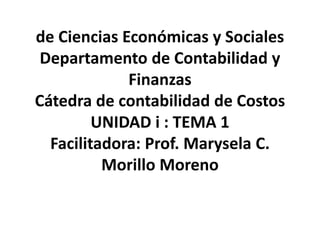 de Ciencias Económicas y Sociales
Departamento de Contabilidad y
Finanzas
Cátedra de contabilidad de Costos
UNIDAD i : TEMA 1
Facilitadora: Prof. Marysela C.
Morillo Moreno
 