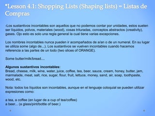 -Los sustantivos incontables son aquellos que no podemos contar por unidades, estos suelen
ser líquidos, polvos, materiales (wood), cosas trituradas, conceptos abstractos (creativity),
gases. Ojo esto es solo una regla general la cual tiene varias excepciones.
Los nombres incontables nunca pueden ir acompañados de a/an o de un numeral. En su lugar
se utiliza some (algo de...). Los sustantivos se vuelven incontables cuando hacemos
referencia a las partes de un todo (two slices of ORANGE).
Some butter/milk/bread....
Algunos sustantivos incontables:
Bread, cheese, milk, wine, water, juice, coffee, tea, beer, sauce, cream, honey, butter, jam,
marmalade, meat, salt, rice, sugar, flour, fruit, lettuce, money, sand, air, soap, toothpaste,
wood, etc.
Nota: todos los líquidos son incontables, aunque en el lenguaje coloquial se pueden utilizar
expresiones como:
a tea, a coffee (en lugar de a cup of tea/coffee)
a beer... (a glass/pint/bottle of beer.)
 