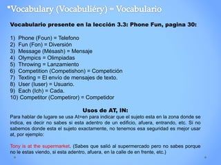 Vocabulario presente en la lección 3.3: Phone Fun, pagina 30:
1) Phone (Foun) = Telefono
2) Fun (Fon) = Diversión
3) Message (Mésash) = Mensaje
4) Olympics = Olimpiadas
5) Throwing = Lanzamiento
6) Competition (Competishon) = Competición
7) Texting = El envío de mensajes de texto.
8) User (Iuser) = Usuario.
9) Each (Ich) = Cada.
10) Competitor (Competiror) = Competidor
Usos de AT, IN:
Para hablar de lugare se usa At=en para indicar que el sujeto esta en la zona donde se
indica, es decir no sabes si esta adentro de un edificio, afuera, entrando, etc. Si no
sabemos donde esta el sujeto exactamente, no tenemos esa seguridad es mejor usar
at, por ejemplo:
Tony is at the supermarket. (Sabes que salió al supermercado pero no sabes porque
no le estas viendo, si esta adentro, afuera, en la calle de en frente, etc.)
 