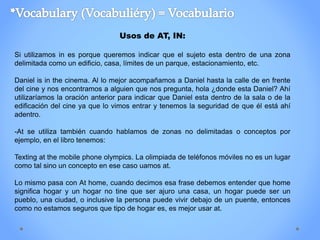 Usos de AT, IN:
Si utilizamos in es porque queremos indicar que el sujeto esta dentro de una zona
delimitada como un edificio, casa, límites de un parque, estacionamiento, etc.
Daniel is in the cinema. Al lo mejor acompañamos a Daniel hasta la calle de en frente
del cine y nos encontramos a alguien que nos pregunta, hola ¿donde esta Daniel? Ahí
utilizaríamos la oración anterior para indicar que Daniel esta dentro de la sala o de la
edificación del cine ya que lo vimos entrar y tenemos la seguridad de que él está ahí
adentro.
-At se utiliza también cuando hablamos de zonas no delimitadas o conceptos por
ejemplo, en el libro tenemos:
Texting at the mobile phone olympics. La olimpiada de teléfonos móviles no es un lugar
como tal sino un concepto en ese caso uamos at.
Lo mismo pasa con At home, cuando decimos esa frase debemos entender que home
significa hogar y un hogar no tine que ser ajuro una casa, un hogar puede ser un
pueblo, una ciudad, o inclusive la persona puede vivir debajo de un puente, entonces
como no estamos seguros que tipo de hogar es, es mejor usar at.
 