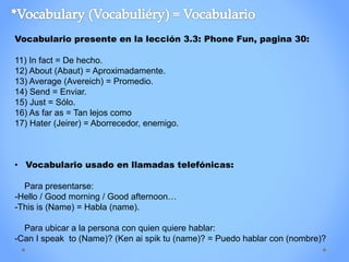 Vocabulario presente en la lección 3.3: Phone Fun, pagina 30:
11) In fact = De hecho.
12) About (Abaut) = Aproximadamente.
13) Average (Avereich) = Promedio.
14) Send = Enviar.
15) Just = Sólo.
16) As far as = Tan lejos como
17) Hater (Jeirer) = Aborrecedor, enemigo.
• Vocabulario usado en llamadas telefónicas:
Para presentarse:
-Hello / Good morning / Good afternoon…
-This is (Name) = Habla (name).
Para ubicar a la persona con quien quiere hablar:
-Can I speak to (Name)? (Ken ai spik tu (name)? = Puedo hablar con (nombre)?
 