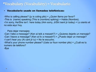 • Vocabulario usado en llamadas telefónicas:
-Who is calling please? (ju is coling plis) = ¿Quien llama por favor?
-This is (name) speaking (This is (nombre) spiking) = Habla (Nombre).
-I’m sorry, He/She isn’t here today (Aim sorry, Ji/Shi isent jir todey) = Lo siento el
no esta aquí hoy.
Para dejar mensajes:
-Can I take a message? (Ken ai teik a mesash?) = ¿Quieres dejarle un mensaje?
-Can I leave a message? (Ken ai liv a mesash?) = ¿Puedo dejar un mensaje?
-I can’t hear you (Ai cant jir iu) = No te escucho.
-What’s your phone number please? (Uats iur foun nomber plis) = ¿Cuál es tu
numero de teléfono?
-Bye
 