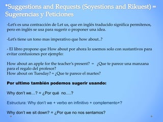 -Let’s es una contracción de Let us, que en inglés traducido significa permítenos,
pero en inglés se usa para sugerir o proponer una idea.
-Let’s tiene un tono mas imperativo que how about..?
- El libro propone que How about por ahora lo usemos solo con sustantivos para
evitar confusiones por ejemplo:
How about an apple for the teacher’s present? = ¿Que te parece una manzana
para el regalo del profesor?
How about on Tuesday? = ¿Que te parece el martes?
Por ultimo también podemos sugerir usando:
Why don’t we…? = ¿Por qué no….?
Estructura: Why don’t we + verbo en infinitivo + complemento+?
Why don’t we sit down? = ¿Por que no nos sentamos?
 