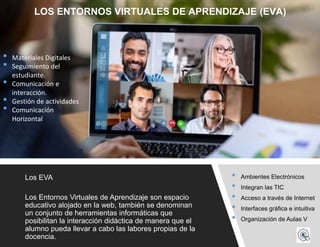 • Ambientes Electrónicos
• Integran las TIC
• Acceso a través de Internet
• Interfaces gráfica e intuitiva
• Organización de Aulas V
Los EVA
Los Entornos Virtuales de Aprendizaje son espacio
educativo alojado en la web, también se denominan
un conjunto de herramientas informáticas que
posibilitan la interacción didáctica de manera que el
alumno pueda llevar a cabo las labores propias de la
docencia.
LOS ENTORNOS VIRTUALES DE APRENDIZAJE (EVA)
• Materiales Digitales
• Seguimiento del
estudiante.
• Comunicación e
interacción.
• Gestión de actividades
• Comunicación
Horizontal
 