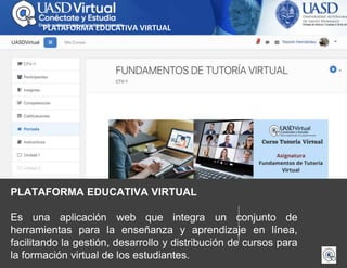 PLATAFORMA EDUCATIVA VIRTUAL
Es una aplicación web que integra un conjunto de
herramientas para la enseñanza y aprendizaje en línea,
facilitando la gestión, desarrollo y distribución de cursos para
la formación virtual de los estudiantes.
PLATAFORMA EDUCATIVA VIRTUAL
 