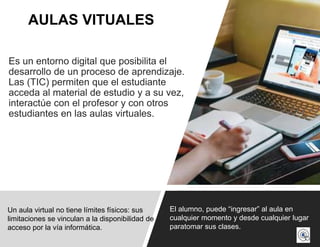 Es un entorno digital que posibilita el
desarrollo de un proceso de aprendizaje.
Las (TIC) permiten que el estudiante
acceda al material de estudio y a su vez,
interactúe con el profesor y con otros
estudiantes en las aulas virtuales.
AULAS VITUALES
Un aula virtual no tiene límites físicos: sus
limitaciones se vinculan a la disponibilidad de
acceso por la vía informática.
El alumno, puede “ingresar” al aula en
cualquier momento y desde cualquier lugar
paratomar sus clases.
 