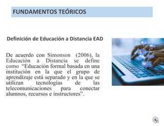 FUNDAMENTOS TEÓRICOS
Definición de Educación a Distancia EAD
De acuerdo con Simonson (2006), la
Educación a Distancia se define
como “Educación formal basada en una
institución en la que el grupo de
aprendizaje está separado y en la que se
utilizan tecnologías de las
telecomunicaciones para conectar
alumnos, recursos e instructores”.
 