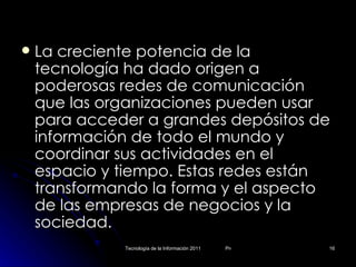 La creciente potencia de la tecnología ha dado origen a poderosas redes de comunicación que las organizaciones pueden usar para acceder a grandes depósitos de información de todo el mundo y coordinar sus actividades en el espacio y tiempo. Estas redes están transformando la forma y el aspecto de las empresas de negocios y la sociedad. 