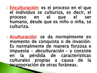    Enculturación: es el proceso en el que
    el individuo se culturiza, es decir, el
    proceso     en    el   que    el    ser
    humano, desde que es niño o niña, se
    culturiza.

   Aculturación: se da normalmente en
    momento de conquista o de invasión.
    Es normalmente de manera forzosa e
    impuesta – deculturación – y consiste
    en la pérdida de características
    culturales propias a causa de la
    incorporación de otras foráneas.
 