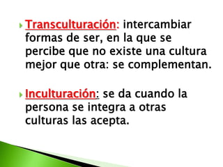  Transculturación:intercambiar
 formas de ser, en la que se
 percibe que no existe una cultura
 mejor que otra: se complementan.

 Inculturación:se da cuando la
 persona se integra a otras
 culturas las acepta.
 