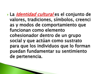   La Identidad cultural es el conjunto de
    valores, tradiciones, símbolos, creenci
    as y modos de comportamiento que
    funcionan como elemento
    cohesionador dentro de un grupo
    social y que actúan como sustrato
    para que los individuos que lo forman
    puedan fundamentar su sentimiento
    de pertenencia.
 