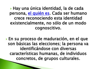 Hay una única identidad, la de cada
     
    persona, el quién es. Cada ser humano
      crece reconociendo esta identidad
    existencialmente, no sólo de un modo
                 cognoscitivo.

   En su proceso de maduración, en el que
    son básicas las elecciones; la persona va
          identificándose con diversas
     características humanas, de individuos
        concretos, de grupos culturales.
 