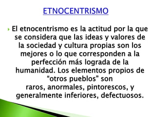    El etnocentrismo es la actitud por la que
     se considera que las ideas y valores de
      la sociedad y cultura propias son los
       mejores o lo que corresponden a la
           perfección más lograda de la
     humanidad. Los elementos propios de
                “otros pueblos” son
         raros, anormales, pintorescos, y
     generalmente inferiores, defectuosos.
 