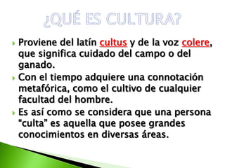    Proviene del latín cultus y de la voz colere,
    que significa cuidado del campo o del
    ganado.
   Con el tiempo adquiere una connotación
    metafórica, como el cultivo de cualquier
    facultad del hombre.
   Es así como se considera que una persona
    “culta” es aquella que posee grandes
    conocimientos en diversas áreas.
 
