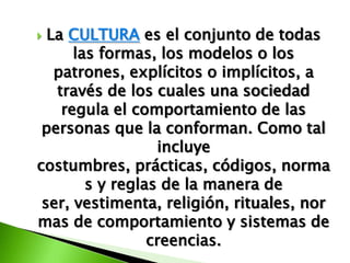  La CULTURA es el conjunto de todas
      las formas, los modelos o los
   patrones, explícitos o implícitos, a
   través de los cuales una sociedad
    regula el comportamiento de las
 personas que la conforman. Como tal
                  incluye
costumbres, prácticas, códigos, norma
        s y reglas de la manera de
 ser, vestimenta, religión, rituales, nor
mas de comportamiento y sistemas de
                 creencias.
 