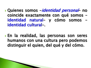    Quienes somos –identidad personal– no
    coincide exactamente con qué somos –
    identidad natural– y cómo somos –
    identidad cultural–.

   En la realidad, las personas son seres
    humanos con una cultura pero podemos
    distinguir el quien, del qué y del cómo.
 