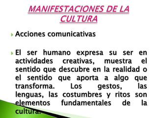    Acciones comunicativas

   El ser humano expresa su ser en
    actividades creativas, muestra el
    sentido que descubre en la realidad o
    el sentido que aporta a algo que
    transforma.     Los   gestos,     las
    lenguas, las costumbres y ritos son
    elementos    fundamentales    de   la
    cultura.
 