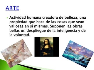    Actividad humana creadora de belleza, una
    propiedad que hace de las cosas que sean
    valiosas en sí mismas. Suponen las obras
    bellas un despliegue de la inteligencia y de
    la voluntad.
 