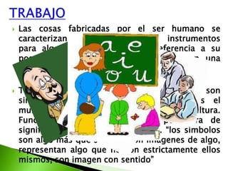    Las cosas fabricadas por el ser humano se
    caracterizan por su función son instrumentos
    para algo, tienen además una referencia a su
    poseedor, su utilizador; las cosas tienen una
    medida humana

   Toda la cultura, cada uno de sus elementos son
    simbólicos. Con el lenguaje construimos el
    mundo de los símbolos y eso es la cultura.
    Función simbólica quiere decir portadora de
    significado, representativa de algo. “los símbolos
    son algo más que señales: son imágenes de algo,
    representan algo que no son estrictamente ellos
    mismos, son imagen con sentido”
 