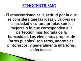    El etnocentrismo es la actitud por la que
     se considera que las ideas y valores de
       la sociedad y cultura propias son los
        mejores o lo que corresponden a la
           perfección más lograda de la
     humanidad. Los elementos propios de
      “otros pueblos” son raros, anormales,
     pintorescos, y generalmente inferiores,
                   defectuosos.
 