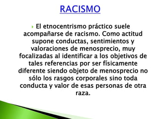   El etnocentrismo práctico suele
  acompañarse de racismo. Como actitud
     supone conductas, sentimientos y
     valoraciones de menosprecio, muy
focalizadas al identificar a los objetivos de
    tales referencias por ser físicamente
diferente siendo objeto de menosprecio no
    sólo los rasgos corporales sino toda
conducta y valor de esas personas de otra
                     raza.
 