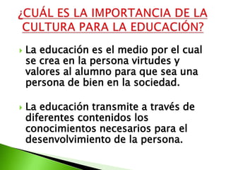    La educación es el medio por el cual
    se crea en la persona virtudes y
    valores al alumno para que sea una
    persona de bien en la sociedad.

   La educación transmite a través de
    diferentes contenidos los
    conocimientos necesarios para el
    desenvolvimiento de la persona.
 