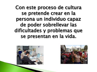 Con este proceso de cultura
    se pretende crear en la
persona un individuo capaz
   de poder sobrellevar las
dificultades y problemas que
   se presentan en la vida.
 