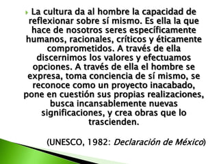  La cultura da al hombre la capacidad de
 reflexionar sobre sí mismo. Es ella la que
  hace de nosotros seres específicamente
humanos, racionales, críticos y éticamente
       comprometidos. A través de ella
   discernimos los valores y efectuamos
  opciones. A través de ella el hombre se
 expresa, toma conciencia de sí mismo, se
  reconoce como un proyecto inacabado,
pone en cuestión sus propias realizaciones,
        busca incansablemente nuevas
     significaciones, y crea obras que lo
                 trascienden.

     (UNESCO, 1982: Declaración de México)
 