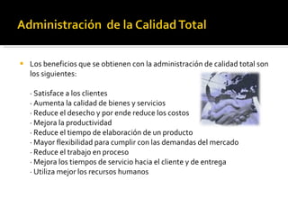 Los beneficios que se obtienen con la administración de calidad total son los siguientes: · Satisface a los clientes · Aumenta la calidad de bienes y servicios · Reduce el desecho y por ende reduce los costos · Mejora la productividad · Reduce el tiempo de elaboración de un producto · Mayor flexibilidad para cumplir con las demandas del mercado · Reduce el trabajo en proceso · Mejora los tiempos de servicio hacia el cliente y de entrega · Utiliza mejor los recursos humanos 