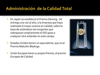 En Japón se estableció el Premio Deming . Se entrega una vez al año, a la empresa que haya realizado el mayor avance en calidad, sobre la base de estándares tan exigentes que sobrepasan ampliamente el ISO 9000 o cualquier otro estándar en este campo. Estados Unidos tienen un equivalente, que es el Premio Malcolm Bladrige. Unión Europea tiene su propio Premio, el premio Europeo de Calidad.  