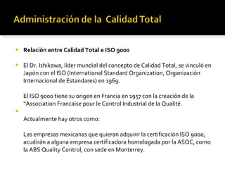 Relación entre Calidad Total e ISO 9000 El Dr. Ishikawa, líder mundial del concepto de Calidad Total, se vinculó en Japón con el ISO (International Standard Organization, Organización Internacional de Estandares) en 1969. El ISO 9000 tiene su origen en Francia en 1957 con la creación de la “Association Francaise pour le Control Industrial de la Qualité. Actualmente hay otros como: Las empresas mexicanas que quieran adquirir la certificación ISO 9000, acudirán a alguna empresa certificadora homologada por la ASQC, como la ABS Quality Control, con sede en Monterrey. 