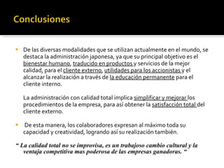 De las diversas modalidades que se utilizan actualmente en el mundo, se destaca la administración japonesa, ya que su principal objetivo es el  bienestar humano ,  traducido en productos  y servicios de la mejor calidad, para el  cliente externo ,  utilidades para los accionistas  y el alcanzar la realización a través de  la educación permanente  para el cliente interno. La administración con calidad total implica  simplificar y mejorar  los procedimientos de la empresa, para así obtener la  satisfacción total  del cliente externo. De esta manera, los colaboradores expresan al máximo toda su capacidad y creatividad, logrando así su realización también.  “  La calidad total no se improvisa, es un trabajoso cambio cultural y la ventaja competitiva mas poderosa de las empresas ganadoras. “ 