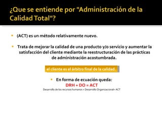 (ACT) es un método relativamente nuevo. Trata de mejorar la calidad de una producto y/o servicio y aumentar la satisfacción del cliente mediante la reestructuración de las prácticas de administración acostumbrada.  En forma de ecuación queda:  DRH + DO = ACT Desarrollo de los recursos humanos + Desarrollo Organizacional= ACT el cliente es el árbitro final de la calidad. 