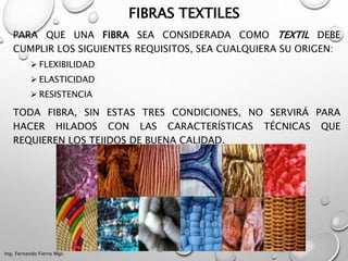 FIBRAS TEXTILES
PARA QUE UNA FIBRA SEA CONSIDERADA COMO TEXTIL DEBE
CUMPLIR LOS SIGUIENTES REQUISITOS, SEA CUALQUIERA SU ORIGEN:
 FLEXIBILIDAD
 ELASTICIDAD
 RESISTENCIA
TODA FIBRA, SIN ESTAS TRES CONDICIONES, NO SERVIRÁ PARA
HACER HILADOS CON LAS CARACTERÍSTICAS TÉCNICAS QUE
REQUIEREN LOS TEJIDOS DE BUENA CALIDAD.
Ing. Fernando Fierro Mgs
 