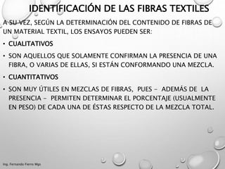 IDENTIFICACIÓN DE LAS FIBRAS TEXTILES
A SU VEZ, SEGÚN LA DETERMINACIÓN DEL CONTENIDO DE FIBRAS DE
UN MATERIAL TEXTIL, LOS ENSAYOS PUEDEN SER:
• CUALITATIVOS
• SON AQUELLOS QUE SOLAMENTE CONFIRMAN LA PRESENCIA DE UNA
FIBRA, O VARIAS DE ELLAS, SI ESTÁN CONFORMANDO UNA MEZCLA.
• CUANTITATIVOS
• SON MUY ÚTILES EN MEZCLAS DE FIBRAS, PUES - ADEMÁS DE LA
PRESENCIA - PERMITEN DETERMINAR EL PORCENTAJE (USUALMENTE
EN PESO) DE CADA UNA DE ÉSTAS RESPECTO DE LA MEZCLA TOTAL.
Ing. Fernando Fierro Mgs
 