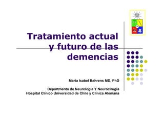 Tratamiento actual
    y futuro de las
      f t o
        demencias

                         María Isabel Behrens MD, PhD

             Departmento de Neurología Y Neurocirugía
Hospital Clínico Universidad de Chile y Clínica Alemana
 