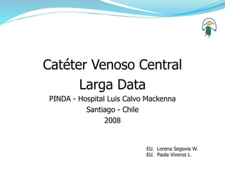 Catéter Venoso Central
Larga Data
PINDA - Hospital Luis Calvo Mackenna
Santiago - Chile
2008
EU. Lorena Segovia W.
EU. Paola Viveros L.
 