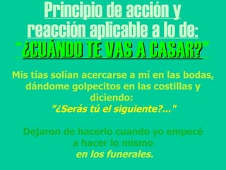 Principio de acción y reacción aplicable a lo de: “ ¿CUÁNDO TE VAS A CASAR? " Mis tías solían acercarse a mí en las bodas, dándome golpecitos en las costillas y diciendo:  ” ¿Serás tú el siguiente?..." Dejaron de hacerlo cuando yo empecé a hacer lo mismo en los funerales. 