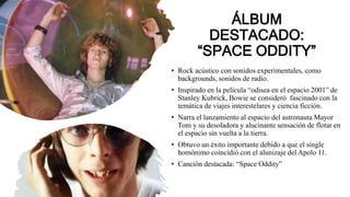 ÁLBUM
DESTACADO:
“SPACE ODDITY”
• Rock acústico con sonidos experimentales, como
backgrounds, sonidos de radio.
• Inspirado en la película “odisea en el espacio 2001” de
Stanley Kubrick, Bowie se consideró fascinado con la
temática de viajes interestelares y ciencia ficción.
• Narra el lanzamiento al espacio del astronauta Mayor
Tom y su desoladora y alucinante sensación de flotar en
el espacio sin vuelta a la tierra.
• Obtuvo un éxito importante debido a que el single
homónimo coincidió con el alunizaje del Apolo 11.
• Canción destacada: “Space Oddity”
 