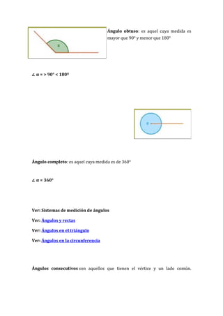 Ángulo obtuso: es aquel cuya medida es
                                    mayor que 90° y menor que 180°




∠ α = > 90° < 180º




Ángulo completo: es aquel cuya medida es de 360°



∠ α = 360°




Ver: Sistemas de medición de ángulos

Ver: Ángulos y rectas

Ver: Ángulos en el triángulo

Ver: Ángulos en la circunferencia




Ángulos consecutivos son aquellos que tienen el vértice y un lado común.
 