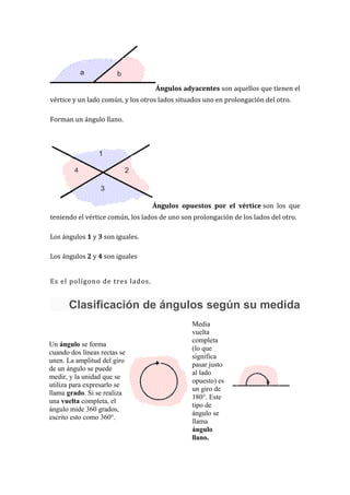 Ángulos adyacentes son aquellos que tienen el
vértice y un lado común, y los otros lados situados uno en prolongación del otro.

Forman un ángulo llano.




                                  Ángulos opuestos por el vértice son los que
teniendo el vértice común, los lados de uno son prolongación de los lados del otro.

Los ángulos 1 y 3 son iguales.

Los ángulos 2 y 4 son iguales


Es el polígono de tres lados.


       Clasificación de ángulos según su medida
                                               Media
                                               vuelta
                                               completa
Un ángulo se forma
                                               (lo que
cuando dos líneas rectas se
                                               significa
unen. La amplitud del giro
                                               pasar justo
de un ángulo se puede
                                               al lado
medir, y la unidad que se
                                               opuesto) es
utiliza para expresarlo se
                                               un giro de
llama grado. Si se realiza
                                               180°. Este
una vuelta completa, el
                                               tipo de
ángulo mide 360 grados,
                                               ángulo se
escrito esto como 360°.
                                               llama
                                               ángulo
                                               llano.
 