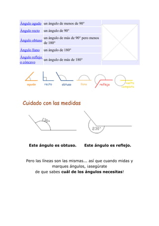 Ángulo agudo un ángulo de menos de 90°
Ángulo recto    un ángulo de 90°
                un ángulo de más de 90° pero menos
Ángulo obtuso
                de 180°
Ángulo llano    un ángulo de 180°
Ángulo reflejo
               un ángulo de más de 180°
o cóncavo




 Cuidado con las medidas




     Este ángulo es obtuso.               Este ángulo es reflejo.



   Pero las líneas son las mismas... así que cuando midas y
                 marques ángulos, ¡asegúrate
        de que sabes cuál de los ángulos necesitas!
 