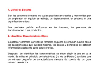 1. Definir el Sistema 
Son los controles formales los cuales podrían ser creados y mantenidos por 
un empleado, un equipo de trabajo, un departamento, un proceso o una 
organización entera. 
Los controles podrían enfocarse en los insumos, los procesos de 
transformación o los productos. 
2. Identificar Características Clave 
Establecer controles correctivos formales requiere determinar cuanto antes 
las características que pueden medirse, los costos y beneficios de obtener 
información acerca de cada característica. 
Después de identificar las características se debe elegir la que se va a 
medir. Se utiliza el principio de selectividad ( o ley de Pareto ) sostiene que 
un número pequeño de características siempre da cuenta de un gran 
número de efectos. 
 